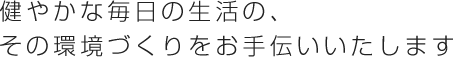 健やかな毎日の生活の、その環境づくりをお手伝いいたします。